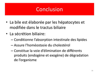 Conclusion

• La bile est élaborée par les hépatocytes et
  modifiée dans le tractus biliaire
• La sécrétion biliaire:
  – Conditionne l’absorption intestinale des lipides
  – Assure l’homéostasie du cholestérol
  – Constitue la voie d’élimination de différents
    produits (endogène et exogène) de dégradation
    de l’organisme

                                                       38
 