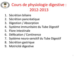 Cours de physiologie digestive :
                2012-2013
1.   Sécrétion biliaire
2.   Sécrétion pancréatique
3.   Digestion / Absorption
4.   Système immunitaire du Tube Digestif
5.   Flore intestinale
6.   Défécation / Continence
7.   Système neuro-sensitif du Tube Digestif
8.   Sécrétion gastrique
9.   Motricité digestive

                                               1
 