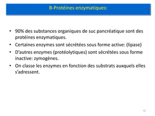 B-Protéines enzymatiques:



• 90% des substances organiques de suc pancréatique sont des
  protéines enzymatiques.
• Certaines enzymes sont sécrétées sous forme active: (lipase)
• D’autres enzymes (protéolytiques) sont sécrétées sous forme
  inactive: zymogènes.
• On classe les enzymes en fonction des substrats auxquels elles
  s’adressent.




                                                              12
 