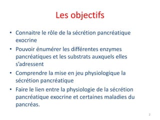 Les objectifs
• Connaitre le rôle de la sécrétion pancréatique
  exocrine
• Pouvoir énumérer les différentes enzymes
  pancréatiques et les substrats auxquels elles
  s’adressent
• Comprendre la mise en jeu physiologique la
  sécrétion pancréatique
• Faire le lien entre la physiologie de la sécrétion
  pancréatique exocrine et certaines maladies du
  pancréas.
                                                       2
 