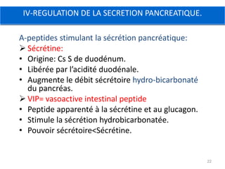 IV-REGULATION DE LA SECRETION PANCREATIQUE.

A-peptides stimulant la sécrétion pancréatique:
 Sécrétine:
• Origine: Cs S de duodénum.
• Libérée par l’acidité duodénale.
• Augmente le débit sécrétoire hydro-bicarbonaté
  du pancréas.
 VIP= vasoactive intestinal peptide
• Peptide apparenté à la sécrétine et au glucagon.
• Stimule la sécrétion hydrobicarbonatée.
• Pouvoir sécrétoire<Sécrétine.


                                                     22
 