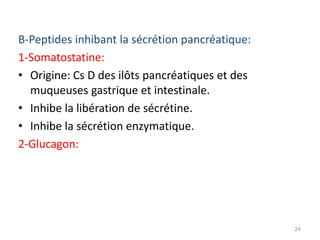 B-Peptides inhibant la sécrétion pancréatique:
1-Somatostatine:
• Origine: Cs D des ilôts pancréatiques et des
  muqueuses gastrique et intestinale.
• Inhibe la libération de sécrétine.
• Inhibe la sécrétion enzymatique.
2-Glucagon:




                                                 24
 