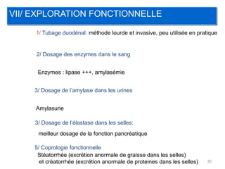 VII/ EXPLORATION FONCTIONNELLE

     1/ Tubage duodénal: méthode lourde et invasive, peu utilisée en pratique


     2/ Dosage des enzymes dans le sang


      Enzymes : lipase +++, amylasémie


    3/ Dosage de l’amylase dans les urines


     Amylasurie

     3/ Dosage de l’élastase dans les selles:
      meilleur dosage de la fonction pancréatique

    5/ Coprologie fonctionnelle
     Stéatorrhée (excrétion anormale de graisse dans les selles)
      et créatorrhée (excrétion anormale de proteines dans les selles)   30
 