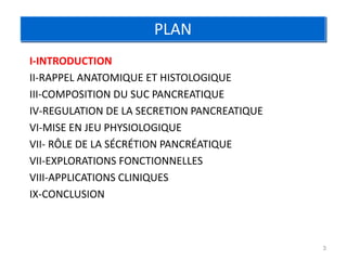 PLAN
I-INTRODUCTION
II-RAPPEL ANATOMIQUE ET HISTOLOGIQUE
III-COMPOSITION DU SUC PANCREATIQUE
IV-REGULATION DE LA SECRETION PANCREATIQUE
VI-MISE EN JEU PHYSIOLOGIQUE
VII- RÔLE DE LA SÉCRÉTION PANCRÉATIQUE
VII-EXPLORATIONS FONCTIONNELLES
VIII-APPLICATIONS CLINIQUES
IX-CONCLUSION



                                             3
 