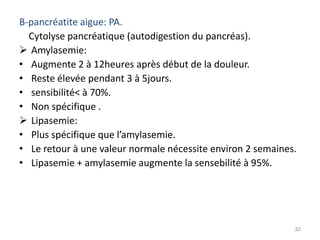 B-pancréatite aigue: PA.
  Cytolyse pancréatique (autodigestion du pancréas).
 Amylasemie:
• Augmente 2 à 12heures après début de la douleur.
• Reste élevée pendant 3 à 5jours.
• sensibilité< à 70%.
• Non spécifique .
 Lipasemie:
• Plus spécifique que l’amylasemie.
• Le retour à une valeur normale nécessite environ 2 semaines.
• Lipasemie + amylasemie augmente la sensebilité à 95%.




                                                             32
 