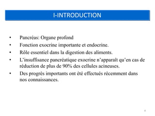 I-INTRODUCTION


•   Pancréas: Organe profond
•   Fonction exocrine importante et endocrine.
•   Rôle essentiel dans la digestion des aliments.
•   L’insuffisance pancréatique exocrine n’apparaît qu’en cas de
    réduction de plus de 90% des cellules acineuses.
•   Des progrès importants ont été effectués récemment dans
    nos connaissances.




                                                               4
 