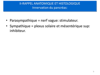 II-RAPPEL ANATOMIQUE ET HISTOLOGIQUE
                 Innervation du pancréas:


• Parasympathique = nerf vague: stimulateur.
• Sympathique = plexus solaire et mésentérique sup:
  inhibiteur.




                                                      9
 