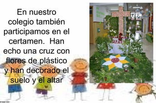 En nuestro
colegio también
participamos en el
certamen. Han
echo una cruz con
flores de plástico
y han decorado el
suelo y...