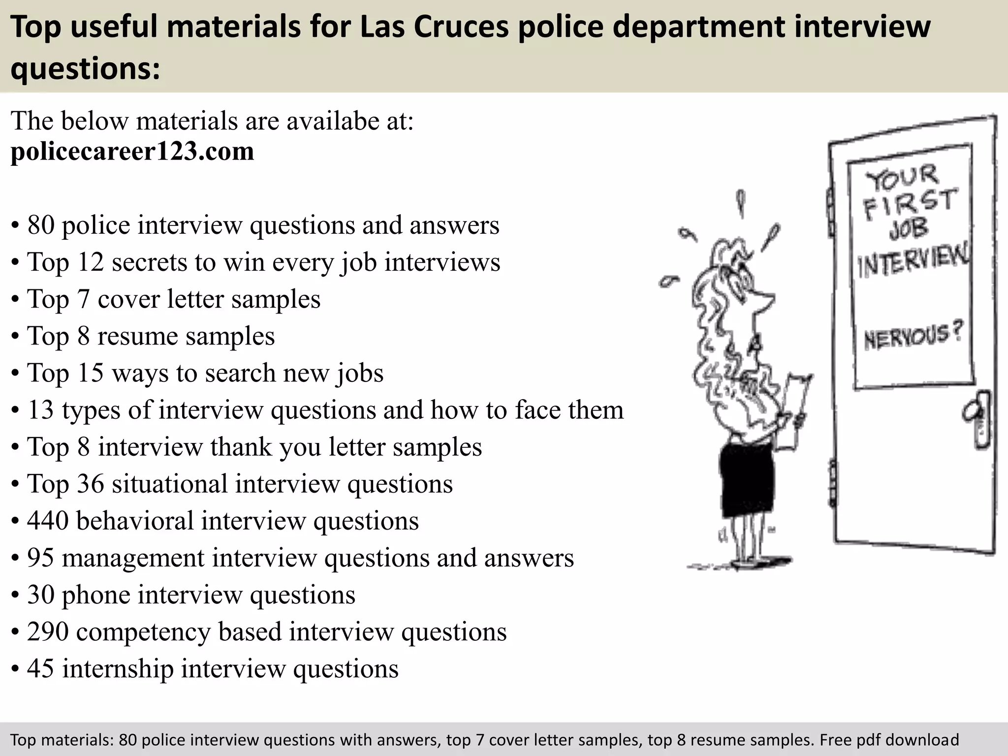 Top useful materials for Las Cruces police department interview 
questions: 
The below materials are availabe at: 
policecareer123.com 
• 80 police interview questions and answers 
• Top 12 secrets to win every job interviews 
• Top 7 cover letter samples 
• Top 8 resume samples 
• Top 15 ways to search new jobs 
• 13 types of interview questions and how to face them 
• Top 8 interview thank you letter samples 
• Top 36 situational interview questions 
• 440 behavioral interview questions 
• 95 management interview questions and answers 
• 30 phone interview questions 
• 290 competency based interview questions 
• 45 internship interview questions 
Top materials: 80 police interview questions with answers, top 7 cover letter samples, top 8 resume samples. Free pdf download 
 