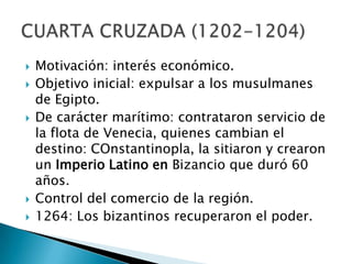 Motivación: interés económico.Objetivo inicial: expulsar a los musulmanes de Egipto.De carácter marítimo: contrataron servicio de la flota de Venecia, quienes cambian el destino: COnstantinopla, la sitiaron y crearon un Imperio Latino en Bizancio que duró 60 años.Control del comercio de la región.1264: Los bizantinos recuperaron el poder.CUARTA CRUZADA (1202-1204)
