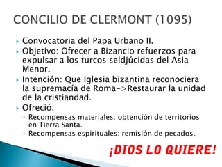 Convocatoria del Papa Urbano II.Objetivo: Ofrecer a Bizancio refuerzos para expulsar a los turcos seldjúcidas del Asia Menor.Intención: Que Iglesia bizantina reconociera la supremacía de Roma->Restaurar la unidad de la cristiandad.Ofreció:Recompensas materiales: obtención de territorios en Tierra Santa.Recompensas espirituales: remisión de pecados.CONCILIO DE CLERMONT (1095)¡DIOS LO QUIERE!