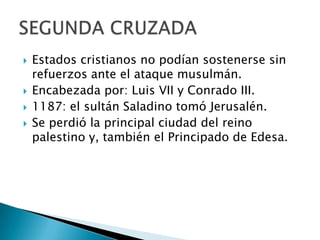 Estados cristianos no podían sostenerse sin refuerzos ante el ataque musulmán.Encabezada por: Luis VII y Conrado III.1187: el sultán Saladino tomó Jerusalén.Se perdió la principal ciudad del reino palestino y, también el Principado de Edesa.SEGUNDA CRUZADA