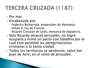 Por mar.Encabezada por:Federico Barbarroja, emperador de Alemania.Felipe II, rey de Francia.Ricardo Corazón de León, monarca de Inglaterra.Sólo Ricardo alcanzó Jerusalén, no logró ocuparla y firmó un pacto con Saladino por el cual éste permitió las peregrinaciones cristianas a la santa ciudad.Todos los territorios se perdieron, salvo San Juan de Acre, en el reino de Jerusalén.TERCERA CRUZADA (1187)