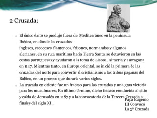 2 Cruzada:	El único éxito se produjo fuera del Mediterráneo en la península Ibérica, en dónde los cruzados ingleses, escoceses, flamencos, frisones, normandos y algunos alemanes, en su ruta marítima hacia Tierra Santa, se detuvieron en las costas portuguesas y ayudaron a la toma de Lisboa, Almería y Tarragona en 1147. Mientras tanto, en Europa oriental, se inició la primera de las cruzadas del norte para convertir al cristianismo a las tribus paganas del Báltico, en un proceso que duraría varios siglos. La cruzada en oriente fue un fracaso para los cruzados y una gran victoria para los musulmanes. En último término, dicho fracaso conduciría al sitio y caída de Jerusalén en 1187 y a la convocatoria de la Tercera Cruzada a finales del siglo XII.Papa Eugenio III Convoco La 3ª Cruzada