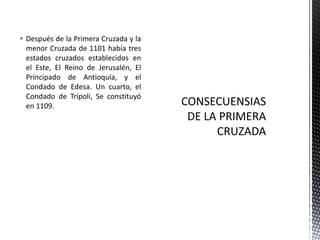 Después de la Primera Cruzada y la menor Cruzada de 1101 había tres estados cruzados establecidos en el Este, El Reino de Jerusalén, El Principado de Antioquía, y el Condado de Edesa. Un cuarto, el Condado de Trípoli, Se constituyó en 1109.CONSECUENSIAS DE LA PRIMERA CRUZADA