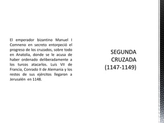 El emperador bizantino Manuel I Comneno en secreto entorpeció el progreso de los cruzados, sobre todo en Anatolia, donde se le acusa de haber ordenado deliberadamente a los turcos atacarlos. Luis VII de Francia, Conrado II de Alemania y los restos de sus ejércitos llegaron a Jerusalén en 1148.SEGUNDA CRUZADA(1147-1149)