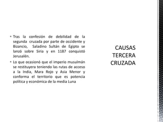 Tras la confesión de debilidad de la segunda  cruzada por parte de occidente y Bizancio,  Saladino Sultán de Egipto se lanzó sobre Siria y en 1187 conquistó Jerusalén.Lo que ocasionó que el imperio musulmán se restituyera teniendo las rutas de acceso a la India, Mara Rojo y Asia Menor y conforma el territorio que es potencia política y económica de la media Luna CAUSASTERCERA CRUZADA