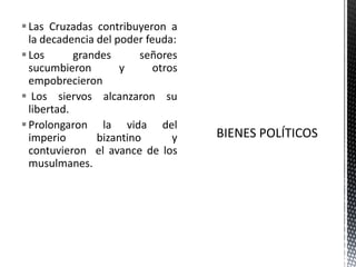 Las Cruzadas contribuyeron a la decadencia del poder feuda:Los grandes señores sucumbieron y otros empobrecieronLos siervos alcanzaron su libertad.Prolongaron la vida del imperio bizantino y contuvieron  el avance de los musulmanes.BIENES POLÍTICOS