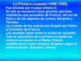 La Primera cruzada (1096-1099).
• Fue iniciada por el papa Urbano II.
• En ella se reunieron cinco grandes ejércitos
  nobiliarios que procedían de Francia, del sur de
  Italia y de las regiones de Lorena, Borgoña y
  Flandes.
• La cruzada de los pobres fue dirigida por Pedro
  el Ermitaño de Francia.
• Los cruzados logran tomar la ciudad de Jerusalén.
• Tras la conclusión de la primera Cruzada los
  colonos europeos en el Medio Oriente
  establecieron cuatro estados dirigidos según el
  sistema feudal. (Estados Latinos)
 