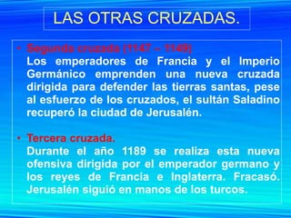 LAS OTRAS CRUZADAS.
• Segunda cruzada (1147 – 1149)
  Los emperadores de Francia y el Imperio
  Germánico emprenden una nueva cruzada
  dirigida para defender las tierras santas, pese
  al esfuerzo de los cruzados, el sultán Saladino
  recuperó la ciudad de Jerusalén.

• Tercera cruzada.
  Durante el año 1189 se realiza esta nueva
  ofensiva dirigida por el emperador germano y
  los reyes de Francia e Inglaterra. Fracasó.
  Jerusalén siguió en manos de los turcos.
 