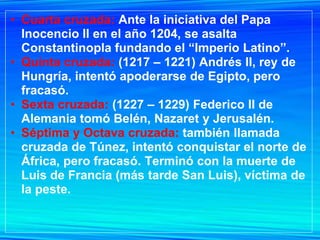 • Cuarta cruzada: Ante la iniciativa del Papa
  Inocencio II en el año 1204, se asalta
  Constantinopla fundando el “Imperio Latino”.
• Quinta cruzada: (1217 – 1221) Andrés II, rey de
  Hungría, intentó apoderarse de Egipto, pero
  fracasó.
• Sexta cruzada: (1227 – 1229) Federico II de
  Alemania tomó Belén, Nazaret y Jerusalén.
• Séptima y Octava cruzada: también llamada
  cruzada de Túnez, intentó conquistar el norte de
  África, pero fracasó. Terminó con la muerte de
  Luis de Francia (más tarde San Luis), víctima de
  la peste.
 