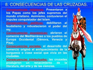 8. CONSECUENCIAS DE LAS CRUZADAS.
• Consecuencias religiosas: Presentaron a
  los Papas como los jefes supremos del
  mundo cristiano. Asimismo, contuvieron el
  impulso conquistador del Islam.
• Consecuencias políticas: debilitaron al
  feudalismo y robustecieron el poder del
  rey.
• Consecuencias económicas: abrieron el
  comercio del Mediterráneo a los pueblos de
  Europa Occidental (Génova, Venecia y
  Pisa).
• Consecuencias sociales: el desarrollo del
  comercio originó el enriquecimiento de la
  burguesía o clase social que vivía en las
  ciudades.
• Consecuencias intelectuales: las cruzadas
  produjeron      un     renacimiento     de la
  literatura, del arte y de las ciencias.
 