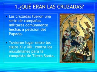 1.¿QUÉ ERAN LAS CRUZADAS?
• Las cruzadas fueron una
  serie de campañas
  militares comúnmente
  hechas a petición del
  Papado.

• Tuvieron lugar entre los
  siglos XI y XIII, contra los
  musulmanes para la
  conquista de Tierra Santa.
 