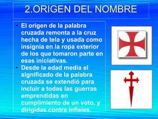 2.ORIGEN DEL NOMBRE
• El origen de la palabra
  cruzada remonta a la cruz
  hecha de tela y usada como
  insignia en la ropa exterior
  de los que tomaron parte en
  esas iniciativas.
• Desde la edad media el
  significado de la palabra
  cruzada se extendió para
  incluir a todas las guerras
  emprendidas en
  cumplimiento de un voto, y
  dirigidas contra infieles.
 