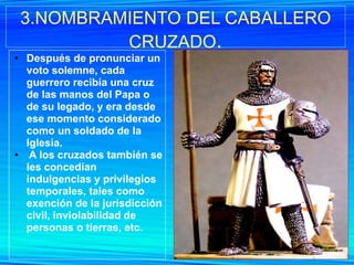 3.NOMBRAMIENTO DEL CABALLERO
          CRUZADO.
• Después de pronunciar un
  voto solemne, cada
  guerrero recibía una cruz
  de las manos del Papa o
  de su legado, y era desde
  ese momento considerado
  como un soldado de la
  Iglesia.
• A los cruzados también se
  les concedían
  indulgencias y privilegios
  temporales, tales como
  exención de la jurisdicción
  civil, inviolabilidad de
  personas o tierras, etc.
 
