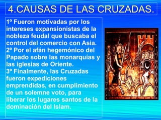 4.CAUSAS DE LAS CRUZADAS.
1º Fueron motivadas por los
intereses expansionistas de la
nobleza feudal que buscaba el
control del comercio con Asia.
2º Por el afán hegemónico del
Papado sobre las monarquías y
las iglesias de Oriente.
3º Finalmente, las Cruzadas
fueron expediciones
emprendidas, en cumplimiento
de un solemne voto, para
liberar los lugares santos de la
dominación del Islam.
 