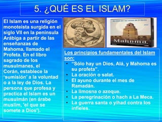 5. ¿QUÉ ES EL ISLAM?
El Islam es una religión
monoteísta surgida en el
siglo VII en la península
Arábiga a partir de las
enseñanzas de
Mahoma, llamado el
Profeta. En el libro      Los principios fundamentales del Islam
sagrado de los            son:
musulmanes, el             • “Sólo hay un Dios, Alá, y Mahoma es
Corán, establece la          su profeta”.
„sumisión‟ a la voluntad   • La oración o salat.
o a la ley de Dios. La     • El ayuno durante el mes de
persona que profesa y        Ramadán.
practica el Islam es un    • La limosna o azoque.
musulmán (en árabe         • La peregrinación o hach a La Meca.
muslim, 'el que se         • La guerra santa o yihad contra los
somete a Dios').             infieles.
 