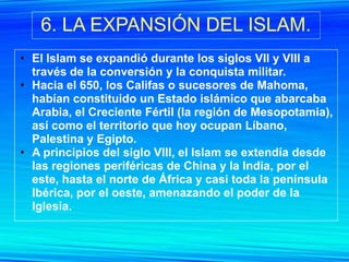 6. LA EXPANSIÓN DEL ISLAM.
• El Islam se expandió durante los siglos VII y VIII a
  través de la conversión y la conquista militar.
• Hacia el 650, los Califas o sucesores de Mahoma,
  habían constituido un Estado islámico que abarcaba
  Arabia, el Creciente Fértil (la región de Mesopotamia),
  así como el territorio que hoy ocupan Líbano,
  Palestina y Egipto.
• A principios del siglo VIII, el Islam se extendía desde
  las regiones periféricas de China y la India, por el
  este, hasta el norte de África y casi toda la península
  Ibérica, por el oeste, amenazando el poder de la
  Iglesia.
 
