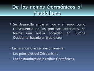 De los reinos Germánicos al
         Feudalismo
 Se desarrolla entre el 500 y el 1000, como
  consecuencia de los procesos anteriores, se
  forma una nueva sociedad en Europa
  Occidental basada en tres raíces:

- La herencia Clásica Grecorromana.
- Los principios del Cristianismo.
- Las costumbres de las tribus Germánicas.
 