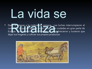 La vida se
     Ruraliza.
 Dado el ataque a la civilización romana. Las luchas interrumpieron el
   comercio, lo que se tradujo en un golpe a las ciudades en gran parte de
   Europa. Sin comercio sus habitantes se empobrecieron y tuvieron que
   dejar sus hogares y cultivar sus propios productos
 