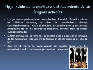 La pérdida de la escritura y el nacimiento de las
                 lenguas actuales
 Los germanos que invadieron no sabían leer ni escribir. Entre los mismo
   ex súbditos romanos, el nivel de conocimiento decayó
   considerablemente. Hacia el año 600, el conocimiento se sustentaba
   principalmente en los sacerdotes cristianos, quienes eran los únicos
   europeos letrados.
 El latín (lengua de los romanos) se mezcló poco a poco con el lenguaje
   de los Germanos. Eso genera la formación de los idiomas del día de
   hoy.
 Aun así el centro del conocimiento de aquella época eran los
   monasterios en los que los monjes copistas trabajaban.
 