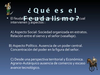 ¿ Qué es el
    El feudalismo seu d como i ssistema en ? cual
              F 3e define: a l un m o el
     intervienen aspectos

     A) Aspecto Social: Sociedad organizada en estratos.
     Relación entre el siervo y el señor (vasallaje).

    B) Aspecto Político. Ausencia de un poder central.
     Concentración del poder en la figura del señor.

     C) Desde una perspectiva territorial y Económica.
     Agrario-Autárquico ausencia de comercio y escaso
     avance tecnológico.
 