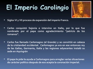 El Imperio Carolingio
 Siglos VI y VII proceso de expansión del imperio Franco.


 Carlos conquistó Sajonia e intervino en Italia, por lo que fue
   nombrado por el papa como agradecimiento “patricio de los
   romanos”.


 Carlos fue llamado Carlomagno (el Grande) y se convirtió en cabeza
   de la cristiandad occidental. Carlomagno ya era en ese entonces rey
   de las Galias, Germania, Italia y las regiones adyacentes instaló su
   sede en Aquisgrán


 El papa le pide la ayuda a Carlomagno para arreglar varias situaciones
   de carácter político después de eso acepta la coronación imperial.
 