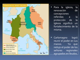  Para la iglesia, la
  renovación        de
  concepciones
  referidas     a    la
  protección de la
  Iglesia significó un
  fortalecimiento de la
  misma.

 Carlomagno       logró
  reunir el poder en sus
  manos.       Ya que
  redujo el poder de los
  señores regionales
  agrupados en feudos.
 