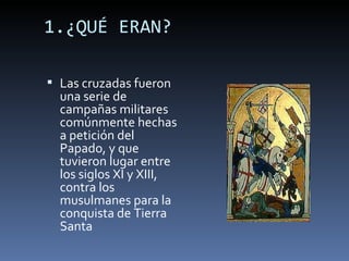 1.¿QUÉ ERAN?

 Las cruzadas fueron
  una serie de
  campañas militares
  comúnmente hechas
  a petición del
  Papado, y que
  tuvieron lugar entre
  los siglos XI y XIII,
  contra los
  musulmanes para la
  conquista de Tierra
  Santa
 