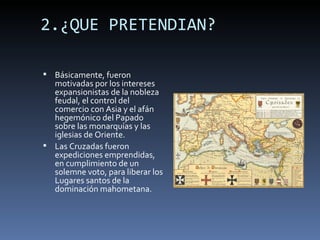 2.¿QUE PRETENDIAN?

 Básicamente, fueron
  motivadas por los intereses
  expansionistas de la nobleza
  feudal, el control del
  comercio con Asia y el afán
  hegemónico del Papado
  sobre las monarquías y las
  iglesias de Oriente.
 Las Cruzadas fueron
  expediciones emprendidas,
  en cumplimiento de un
  solemne voto, para liberar los
  Lugares santos de la
  dominación mahometana.
 
