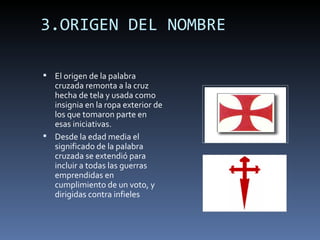 3.ORIGEN DEL NOMBRE

 El origen de la palabra
  cruzada remonta a la cruz
  hecha de tela y usada como
  insignia en la ropa exterior de
  los que tomaron parte en
  esas iniciativas.
 Desde la edad media el
  significado de la palabra
  cruzada se extendió para
  incluir a todas las guerras
  emprendidas en
  cumplimiento de un voto, y
  dirigidas contra infieles
 