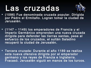 Las cruzadas
 (1096) Fue denominada cruzada popular. Dirigida
  por Pedro el Ermitaño. Logran tomar la ciudad de
  Jerusalén.

 (1147 – 1149) los emperadores de Francia y el
  Imperio Germánico emprenden una nueva cruzada
  dirigida para defender las tierras santas, pese al
  esfuerzo de los cruzados, el sultán Saladino
  recuperó la ciudad de Jerusalén.

 Tercera cruzada: Durante el año 1189 se realiza
  esta nueva ofensiva dirigida por el emperador
  germano y los reyes de Francia e Inglaterra.
  Fracasó. Jerusalén siguió en manos de los turcos.
 