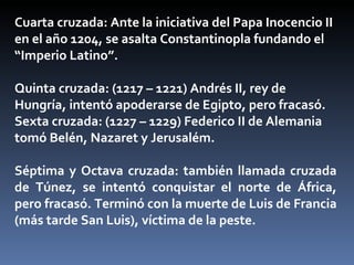 Cuarta cruzada: Ante la iniciativa del Papa Inocencio II
en el año 1204, se asalta Constantinopla fundando el
“Imperio Latino”.

Quinta cruzada: (1217 – 1221) Andrés II, rey de
Hungría, intentó apoderarse de Egipto, pero fracasó.
Sexta cruzada: (1227 – 1229) Federico II de Alemania
tomó Belén, Nazaret y Jerusalém.

Séptima y Octava cruzada: también llamada cruzada
de Túnez, se intentó conquistar el norte de África,
pero fracasó. Terminó con la muerte de Luis de Francia
(más tarde San Luis), víctima de la peste.
 