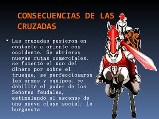 CONSECUENCIAS DE LAS
   CRUZADAS
 Las cruzadas pusieron en
 contacto a oriente con
 occidente. Se abrieron
 nuevas rutas comerciales,
 se fomentó el uso del
 dinero por sobre el
 trueque, se perfeccionaron
 las armas y equipos, se
 debilitó el poder de los
 Señores feudales,
 estimulando el ascenso de
 una nueva clase social, la
 burguesía
 