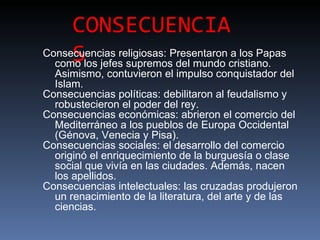 CONSECUENCIA
     S
Consecuencias religiosas: Presentaron a los Papas
  como los jefes supremos del mundo cristiano.
  Asimismo, contuvieron el impulso conquistador del
  Islam.
Consecuencias políticas: debilitaron al feudalismo y
  robustecieron el poder del rey.
Consecuencias económicas: abrieron el comercio del
  Mediterráneo a los pueblos de Europa Occidental
  (Génova, Venecia y Pisa).
Consecuencias sociales: el desarrollo del comercio
  originó el enriquecimiento de la burguesía o clase
  social que vivía en las ciudades. Además, nacen
  los apellidos.
Consecuencias intelectuales: las cruzadas produjeron
  un renacimiento de la literatura, del arte y de las
  ciencias.
 