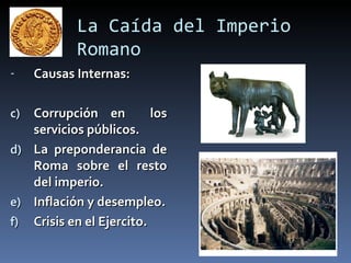 La Caída del Imperio
             Romano
-    Causas Internas:

c)   Corrupción en          los
     servicios públicos.
d)   La preponderancia de
     Roma sobre el resto
     del imperio.
e)   Inflación y desempleo.
f)   Crisis en el Ejercito.
 