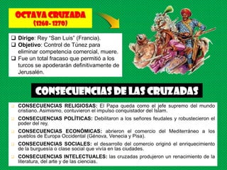 Octava CRUZADA
          (1268- 1270)

 Dirige: Rey “San Luis” (Francia).
 Objetivo: Control de Túnez para
  eliminar competencia comercial, muere.
 Fue un total fracaso que permitió a los
  turcos se apoderarán definitivamente de
  Jerusalén.


          Consecuencias de las CRUZADAS
   CONSECUENCIAS RELIGIOSAS: El Papa queda como el jefe supremo del mundo
    cristiano. Asimismo, contuvieron el impulso conquistador del Islam.
   CONSECUENCIAS POLÍTICAS: Debilitaron a los señores feudales y robustecieron el
    poder del rey.
   CONSECUENCIAS ECONÓMICAS: abrieron el comercio del Mediterráneo a los
    pueblos de Europa Occidental (Génova, Venecia y Pisa).
   CONSECUENCIAS SOCIALES: el desarrollo del comercio originó el enriquecimiento
    de la burguesía o clase social que vivía en las ciudades.
   CONSECUENCIAS INTELECTUALES: las cruzadas produjeron un renacimiento de la
    literatura, del arte y de las ciencias.
 