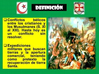 DEFINICIÓN

 Conflictos       bélicos
  entre los cristianos y
  los Musulmanes (S. XI
  al XIII). Hasta hoy es
  un      conflicto    sin
  resolver.

 Expediciones
  militares que buscan
  tierras y la apertura
  comercial, teniendo
  como     pretexto   la
  recuperación de tierra
  Santa.
 