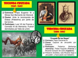 Segunda CRUZADA
         (1147- 1149)

 Convoca: Papa Eugenio III y
  Monje San Bernardo de Cleraval.
 Causa: Ante la reconquista de
  Edesa (Palestina) por parte de
  los turcos.
 Participan: Luis VII de Francia y
  Conrado III de Alemania. Fueron
  derrotados por falta de unión.           tercera CRUZADA
                                                     (1189- 1192)

                                                “Cruzada de los Reyes”
                                         Convoca: Papa Clemente III.
                                         Causa: Captura de Jerusalén por
                                          Saladino.
                                         Participan:     Federico      Barbaroja
                                          (Alemania), Felipe Augusto (Francia) y
                                          Ricardo Corazón de León (Inglaterra).
                                         Pelearon divididos, solo Ricardo llega a
                                          Jerusalén y hace pacto con Saladino.
 