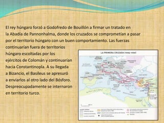 El rey húngaro forzó a Godofredo de Bouillón a firmar un tratado en
la Abadía de Pannonhalma, donde los cruzados se comprometían a pasar
por el territorio húngaro con un buen comportamiento. Las fuerzas
continuarían fuera de territorios
húngaro escoltadas por los
ejércitos de Colomán y continuarían
hacia Constantinopla. A su llegada
a Bizancio, el Basileus se apresuró
a enviarlos al otro lado del Bósforo.
Despreocupadamente se internaron
en territorio turco.
 